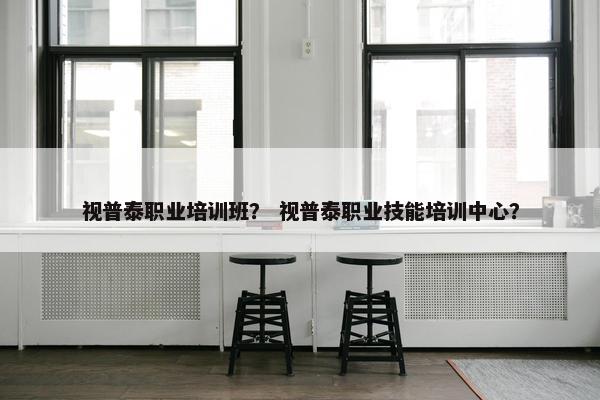 视普泰职业培训班？ 视普泰职业技能培训中心？