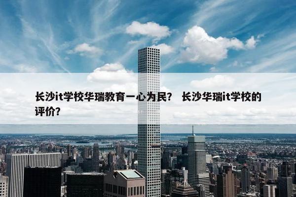 长沙it学校华瑞教育一心为民？ 长沙华瑞it学校的评价？