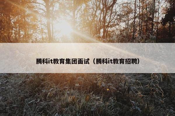 腾科it教育集团面试（腾科it教育招聘）