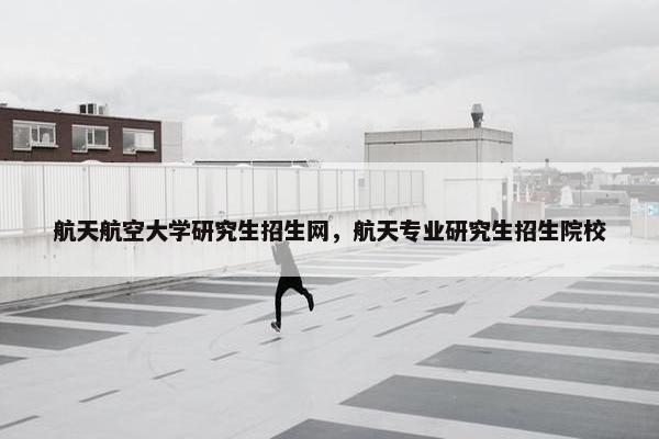 航天航空大学研究生招生网，航天专业研究生招生院校