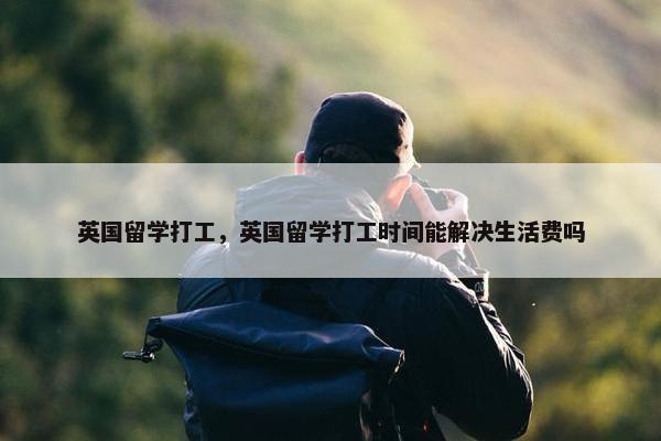 英国留学打工，英国留学打工时间能解决生活费吗