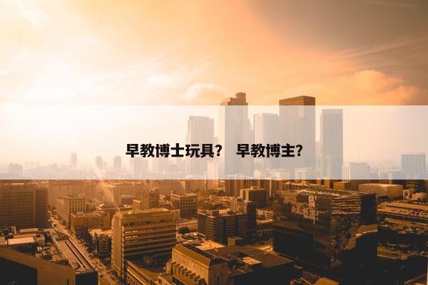 早教博士玩具？ 早教博主？