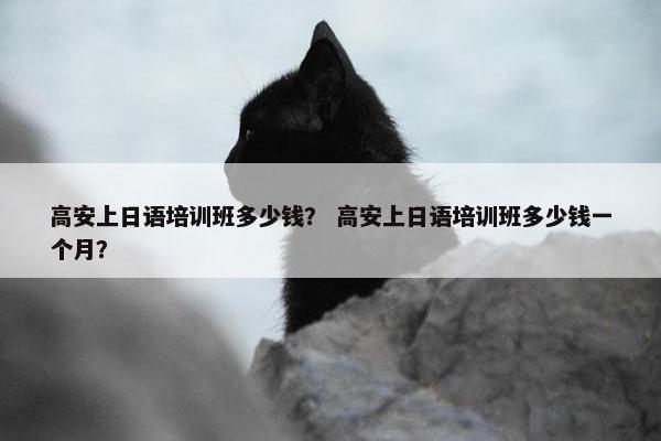 高安上日语培训班多少钱？ 高安上日语培训班多少钱一个月？