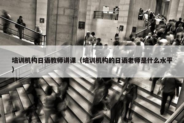 培训机构日语教师讲课（培训机构的日语老师是什么水平）