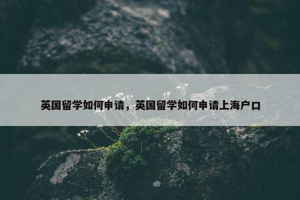 英国留学如何申请，英国留学如何申请上海户口