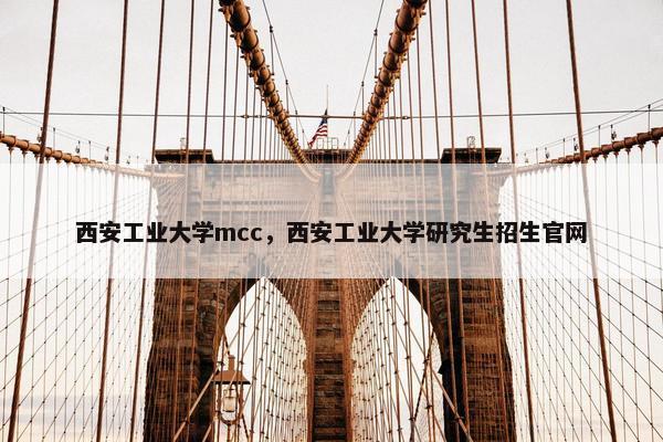 西安工业大学mcc，西安工业大学研究生招生官网