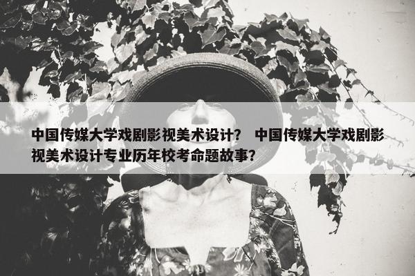 中国传媒大学戏剧影视美术设计？ 中国传媒大学戏剧影视美术设计专业历年校考命题故事？