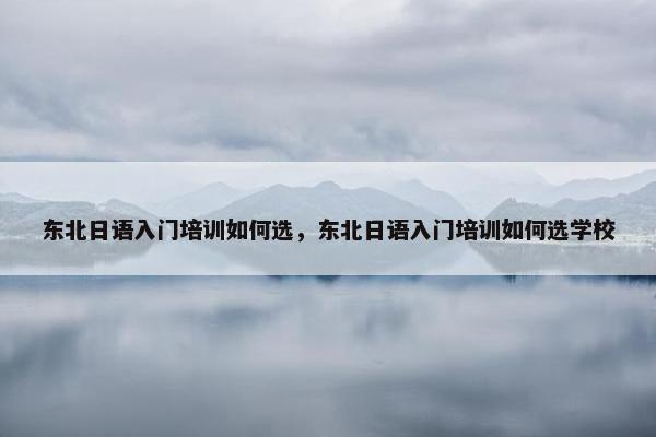 东北日语入门培训如何选，东北日语入门培训如何选学校