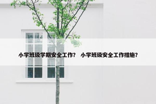 小学班级学期安全工作？ 小学班级安全工作措施？