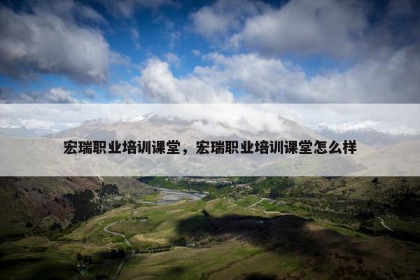 宏瑞职业培训课堂，宏瑞职业培训课堂怎么样