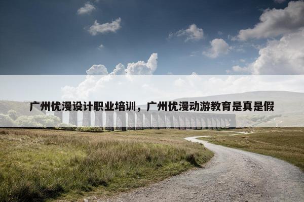 广州优漫设计职业培训，广州优漫动游教育是真是假