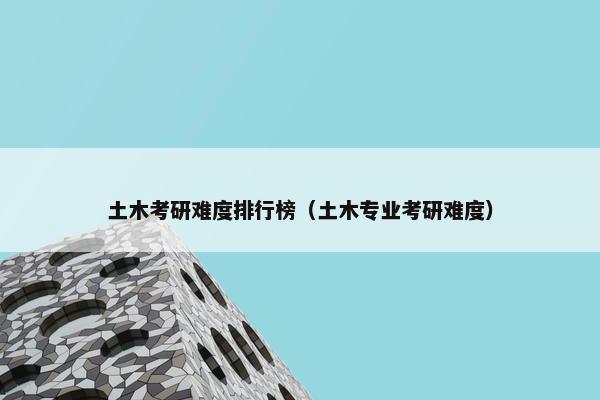 土木考研难度排行榜（土木专业考研难度）