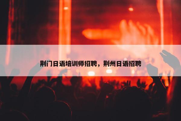 荆门日语培训师招聘，荆州日语招聘