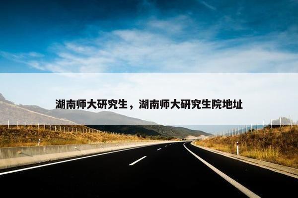 湖南师大研究生，湖南师大研究生院地址