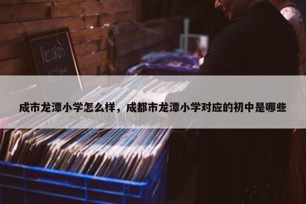 成市龙潭小学怎么样，成都市龙潭小学对应的初中是哪些