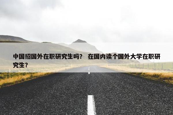 中国招国外在职研究生吗？ 在国内读个国外大学在职研究生？