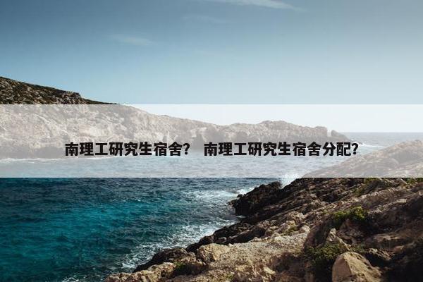 南理工研究生宿舍？ 南理工研究生宿舍分配？