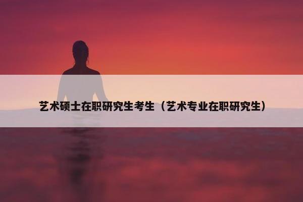 艺术硕士在职研究生考生（艺术专业在职研究生）