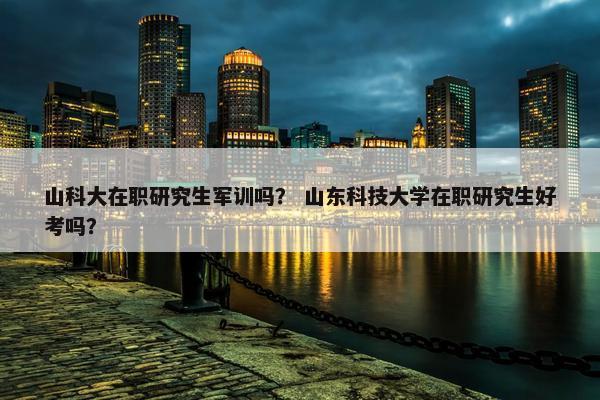 山科大在职研究生军训吗？ 山东科技大学在职研究生好考吗？