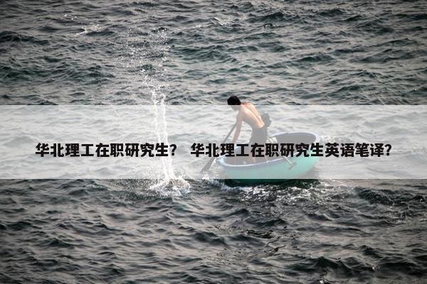 华北理工在职研究生？ 华北理工在职研究生英语笔译？