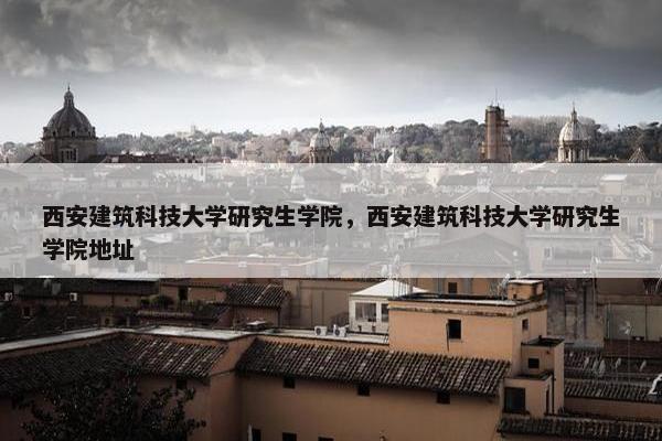 西安建筑科技大学研究生学院，西安建筑科技大学研究生学院地址