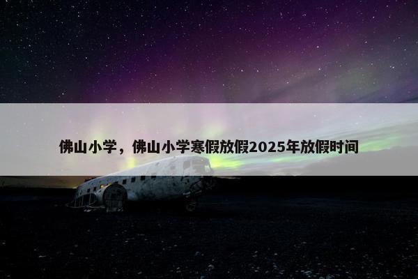佛山小学，佛山小学寒假放假2025年放假时间