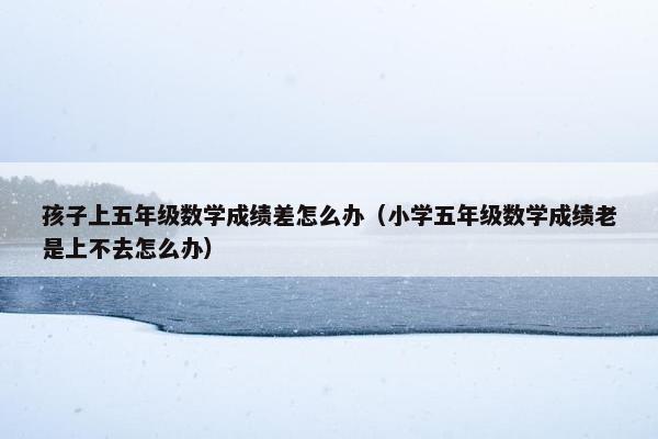 孩子上五年级数学成绩差怎么办（小学五年级数学成绩老是上不去怎么办）