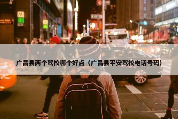 广昌县两个驾校哪个好点（广昌县平安驾校电话号码）