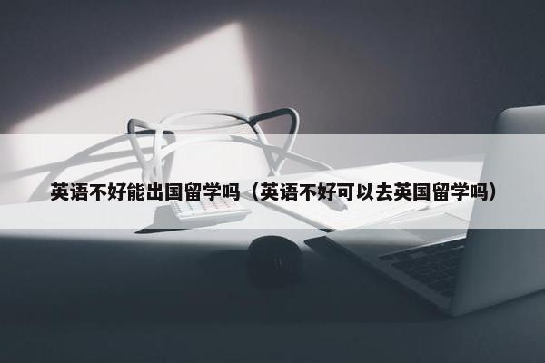 英语不好能出国留学吗（英语不好可以去英国留学吗）