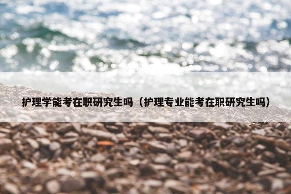 护理学能考在职研究生吗（护理专业能考在职研究生吗）
