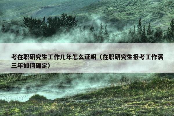 考在职研究生工作几年怎么证明（在职研究生报考工作满三年如何确定）
