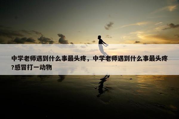 中学老师遇到什么事最头疼，中学老师遇到什么事最头疼?感冒打一动物