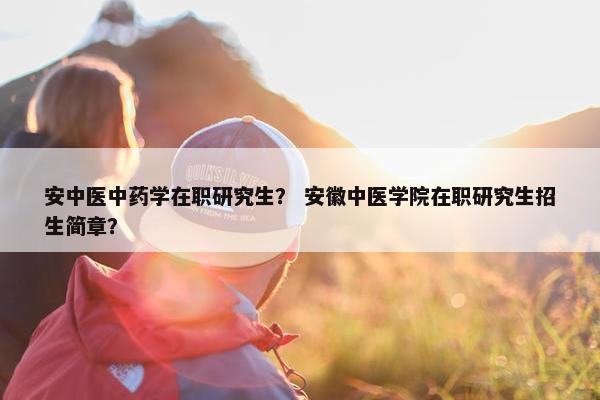 安中医中药学在职研究生？ 安徽中医学院在职研究生招生简章？