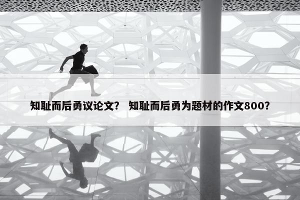 知耻而后勇议论文？ 知耻而后勇为题材的作文800？