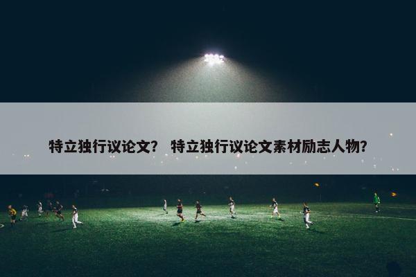 特立独行议论文？ 特立独行议论文素材励志人物？
