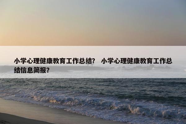 小学心理健康教育工作总结？ 小学心理健康教育工作总结信息简报？
