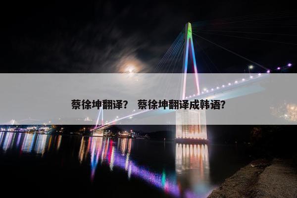蔡徐坤翻译？ 蔡徐坤翻译成韩语？