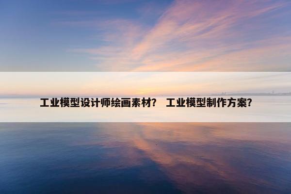 工业模型设计师绘画素材？ 工业模型制作方案？