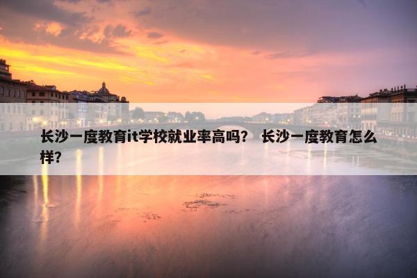 长沙一度教育it学校就业率高吗？ 长沙一度教育怎么样？