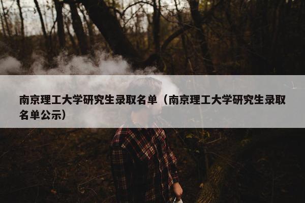 南京理工大学研究生录取名单（南京理工大学研究生录取名单公示）
