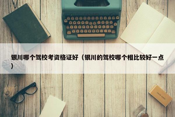 银川哪个驾校考资格证好（银川的驾校哪个相比较好一点）