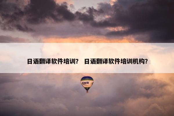 日语翻译软件培训？ 日语翻译软件培训机构？