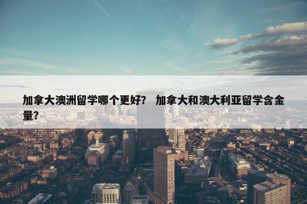 加拿大澳洲留学哪个更好？ 加拿大和澳大利亚留学含金量？