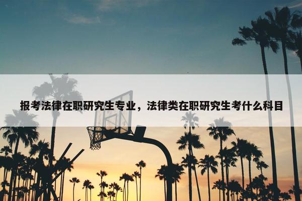 报考法律在职研究生专业，法律类在职研究生考什么科目