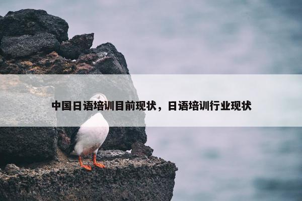 中国日语培训目前现状，日语培训行业现状