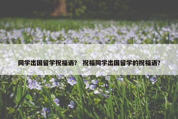 同学出国留学祝福语？ 祝福同学出国留学的祝福语？