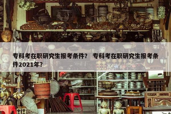 专科考在职研究生报考条件？ 专科考在职研究生报考条件2021年？