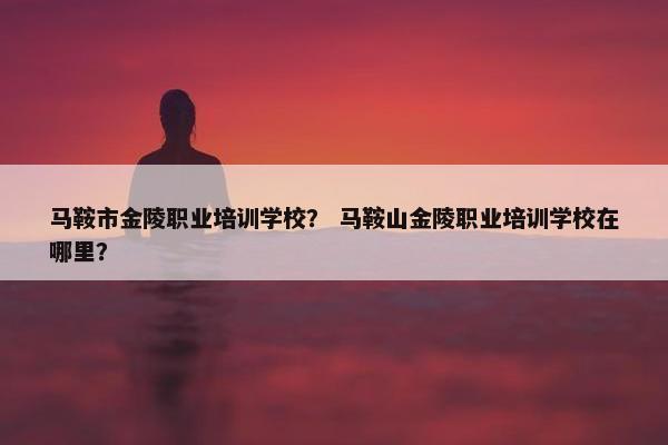 马鞍市金陵职业培训学校？ 马鞍山金陵职业培训学校在哪里？
