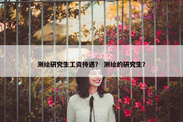测绘研究生工资待遇？ 测绘的研究生？