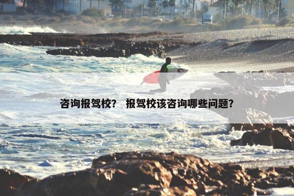 咨询报驾校？ 报驾校该咨询哪些问题？
